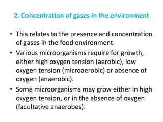 2. Concentration of gases in the environment
• This relates to the presence and concentration
of gases in the food environment.
• Various microorganisms require for growth,
either high oxygen tension (aerobic), low
oxygen tension (microaerobic) or absence of
oxygen (anaerobic).
• Some microorganisms may grow either in high
oxygen tension, or in the absence of oxygen
(facultative anaerobes).
 