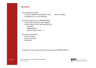 Summary 
— FEA-comparison modul 
— Is part of ARAMIS and ARGUS in V6.2 (summer 2009) 
—Available for Linux and Windows 
— Full field comparison for ARAMIS/ARGUS 
—Comfortable alignment and mapping 
—Determination of full field deviations for 
— Geometry 
— Displacements 
— Strains (Major, Minor, …) 
— Easy and comfortable 
— FEA verification 
—Result evaluation 
—Reporting 
— Comparison from measurement to measurement (ARAMIS/ARGUS) 
Page 23 FEA Comparison in ARAMIS and ARGUS 
Harald Friebe 
2-Frame 2-Frame Setup / Frame 1 Setup / Frame 2 
3-Frame Setup / Frame 1 3-Frame Setup / Frame 2 3-Frame Setup / Frame 3 
 