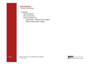 Introduction 
Former Workflow 
— Summary 
—No automatism 
— Time consuming 
—Only comparison of 
— Local areas (Sections and images) 
— Rough values (color images) 
Page 7 FEA Comparison in ARAMIS and ARGUS 
Harald Friebe 
2-Frame 2-Frame Setup / Frame 1 Setup / Frame 2 
3-Frame Setup / Frame 1 3-Frame Setup / Frame 2 3-Frame Setup / Frame 3 
 