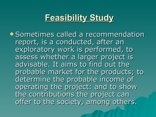 Feasibility Study Sometimes called a recommendation report, is a conducted, after an exploratory work is performed, to assess whether a larger project is advisable. It aims to find out the probable market for the products; to determine the probable income of operating the project: and to show the contributions the project can offer to the society, among others. 