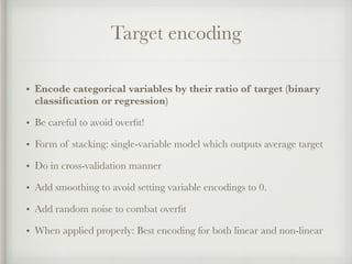 Target encoding
• Encode categorical variables by their ratio of target (binary
classiﬁcation or regression)
• Be careful to avoid overﬁt!
• Form of stacking: single-variable model which outputs average target
• Do in cross-validation manner
• Add smoothing to avoid setting variable encodings to 0.
• Add random noise to combat overﬁt
• When applied properly: Best encoding for both linear and non-linear
 