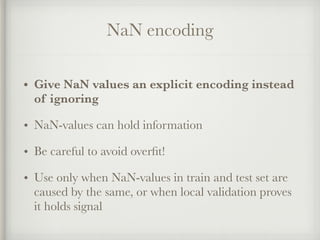 NaN encoding
• Give NaN values an explicit encoding instead
of ignoring
• NaN-values can hold information
• Be careful to avoid overﬁt!
• Use only when NaN-values in train and test set are
caused by the same, or when local validation proves
it holds signal
 