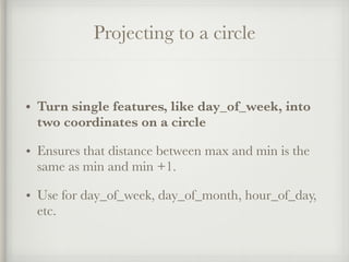 Projecting to a circle
• Turn single features, like day_of_week, into
two coordinates on a circle
• Ensures that distance between max and min is the
same as min and min +1.
• Use for day_of_week, day_of_month, hour_of_day,
etc.
 