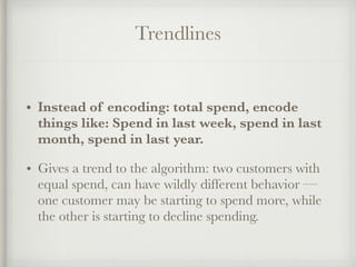 Trendlines
• Instead of encoding: total spend, encode
things like: Spend in last week, spend in last
month, spend in last year.
• Gives a trend to the algorithm: two customers with
equal spend, can have wildly different behavior —
one customer may be starting to spend more, while
the other is starting to decline spending.
 