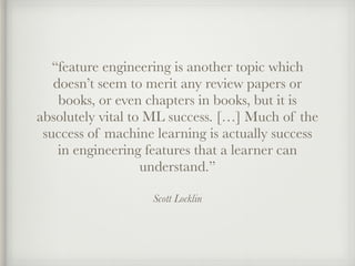 Scott Locklin
“feature engineering is another topic which
doesn’t seem to merit any review papers or
books, or even chapters in books, but it is
absolutely vital to ML success. […] Much of the
success of machine learning is actually success
in engineering features that a learner can
understand.”
 