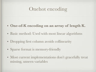 Onehot encoding
• One-of-K encoding on an array of length K.
• Basic method: Used with most linear algorithms
• Dropping ﬁrst column avoids collinearity
• Sparse format is memory-friendly
• Most current implementations don’t gracefully treat
missing, unseen variables
 