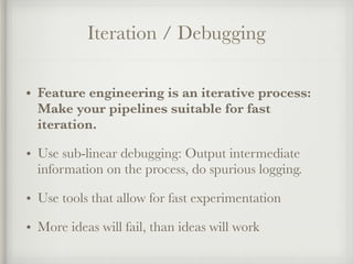 Iteration / Debugging
• Feature engineering is an iterative process:
Make your pipelines suitable for fast
iteration.
• Use sub-linear debugging: Output intermediate
information on the process, do spurious logging.
• Use tools that allow for fast experimentation
• More ideas will fail, than ideas will work
 