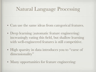 Natural Language Processing
• Can use the same ideas from categorical features.
• Deep learning (automatic feature engineering)
increasingly eating this ﬁeld, but shallow learning
with well-engineered features is still competitive.
• High sparsity in data introduces you to “curse of
dimensionality”
• Many opportunities for feature engineering:
 