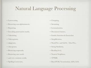 Natural Language Processing
• Lowercasing,
• Removing non-alphanumeric,
• Repairing,
• Encoding punctuation marks,
• Tokenizing,
• Token-grams,
• skipgrams,
• char-grams,
• Removing stopwords,
• Removing rare words
• and very common words,
• Spelling Correction,
• Chopping,
• Stemming,
• Lemmatization,
• Document features,
• Entitity Insertion & Extraction
• Simpliﬁcation,
• Word2Vec and GloVe / Doc2Vec,
• String Similarity,
• Reading level,
• Nearest Neighbors,
• TF*IDF,
• BayesSVM, Vectorization, LDA, LSA.
 