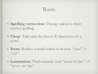 Roots
• Spelling correction: Change tokens to their
correct spelling.
• Chop: Take only the ﬁrst n (8) characters of a
word.
• Stem: Reduce a word/token to its root. “cars” ->
“car”
• Lemmatize: Find semantic root “never be late” ->
“never are late”
 