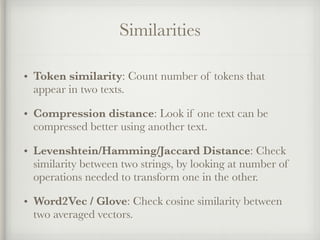 Similarities
• Token similarity: Count number of tokens that
appear in two texts.
• Compression distance: Look if one text can be
compressed better using another text.
• Levenshtein/Hamming/Jaccard Distance: Check
similarity between two strings, by looking at number of
operations needed to transform one in the other.
• Word2Vec / Glove: Check cosine similarity between
two averaged vectors.
 