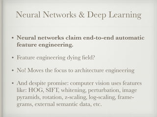 Neural Networks & Deep Learning
• Neural networks claim end-to-end automatic
feature engineering.
• Feature engineering dying ﬁeld?
• No! Moves the focus to architecture engineering
• And despite promise: computer vision uses features
like: HOG, SIFT, whitening, perturbation, image
pyramids, rotation, z-scaling, log-scaling, frame-
grams, external semantic data, etc.
 