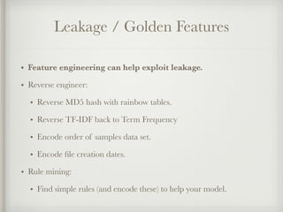 Leakage / Golden Features
• Feature engineering can help exploit leakage.
• Reverse engineer:
• Reverse MD5 hash with rainbow tables.
• Reverse TF-IDF back to Term Frequency
• Encode order of samples data set.
• Encode ﬁle creation dates.
• Rule mining:
• Find simple rules (and encode these) to help your model.
 