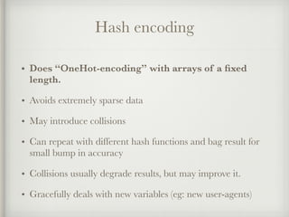 Hash encoding
• Does “OneHot-encoding” with arrays of a ﬁxed
length.
• Avoids extremely sparse data
• May introduce collisions
• Can repeat with different hash functions and bag result for
small bump in accuracy
• Collisions usually degrade results, but may improve it.
• Gracefully deals with new variables (eg: new user-agents)
 