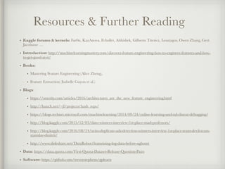 Resources & Further Reading
• Kaggle forums & kernels: Far0n, KazAnova, Fchollet, Abhishek, Gilberto Titericz, Leustagos, Owen Zhang, Gert
Jacobusse …
• Introduction: http://machinelearningmastery.com/discover-feature-engineering-how-to-engineer-features-and-how-
to-get-good-at-it/
• Books:
• Mastering Feature Engineering (Alice Zheng),
• Feature Extraction (Isabelle Guyon et al.)
• Blogs:
• https://smerity.com/articles/2016/architectures_are_the_new_feature_engineering.html
• http://hunch.net/~jl/projects/hash_reps/
• https://blogs.technet.microsoft.com/machinelearning/2014/09/24/online-learning-and-sub-linear-debugging/
• http://blog.kaggle.com/2015/12/03/dato-winners-interview-1st-place-mad-professors/
• http://blog.kaggle.com/2016/08/24/avito-duplicate-ads-detection-winners-interview-1st-place-team-devil-team-
stanislav-dmitrii/
• http://www.slideshare.net/DataRobot/featurizing-log-data-before-xgboost
• Data: https://data.quora.com/First-Quora-Dataset-Release-Question-Pairs
• Software: https://github.com/trevorstephens/gplearn
 