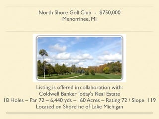 North Shore Golf Club - $750,000	

Menominee, MI	

!
Listing is offered in collaboration with:	

Coldwell Banker Today's Real Estate 	

18 Holes – Par 72 – 6,440 yds – 160 Acres – Rating 72 / Slope 119	

Located on Shoreline of Lake Michigan	

 