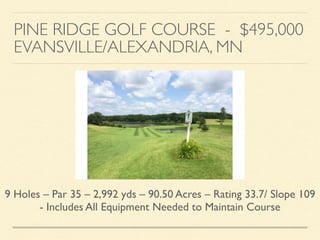 PINE RIDGE GOLF COURSE - $495,000	

EVANSVILLE/ALEXANDRIA, MN
9 Holes – Par 35 – 2,992 yds – 90.50 Acres – Rating 33.7/ Slope 109
- Includes All Equipment Needed to Maintain Course
 