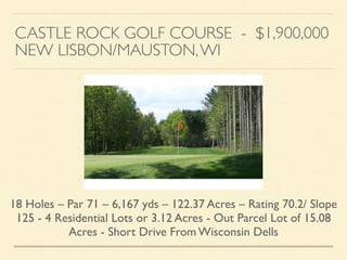 CASTLE ROCK GOLF COURSE - $1,900,000	

NEW LISBON/MAUSTON,WI
18 Holes – Par 71 – 6,167 yds – 122.37 Acres – Rating 70.2/ Slope
125 - 4 Residential Lots or 3.12 Acres - Out Parcel Lot of 15.08
Acres - Short Drive From Wisconsin Dells
 