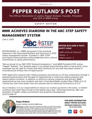 PEPPER RUTLAND'S POST
The Official Newsletter of James Pepper Rutland, Founder, President
and CEO of MMR Group
FEBRUARY 2021
MMR Group is a leader in the instrumentation and electrical construction industry
and has performed over $6 billion in electrical and instrumentation services since
the company's founding in 1991. MMR serves clients in the chemical and
petrochemical, oil and gas, industrial manufacturing, power generation and power
development markets. Under Pepper Rutland’s leadership, MMR continues to grow
both regionally and nationally with over 30 branch offices across the globe.
Pepper Rutland
Founder, President, and CEO of MMR Group
BATON ROUGE, La.—MMR announced it has achieved
Diamond in the Associated Builders and Contractor’s STEP
safety management system. Founded in 1989, STEP
participation demonstrates safety leadership and a cultural
commitment to safety performance.
MMR ACHIEVES DIAMOND IN THE ABC STEP SAFETY
MANAGEMENT SYSTEM
June 2, 2020
MMR Achieves Diamond
Status - 1
GBRIA Award - 2
PEPPER RUTLAND'S POST:
SAFETY ISSUE
Visit Pepper's website here or follow
him on social media!
FOR MORE INFORMATION
ABOUT PEPPER RUTLAND:
“We are proud of our ABC STEP Diamond designation,” said MMR President/CEO James
“Pepper” Rutland. “Our greatest asset is our people and protecting them is top priority. Every
employee has the right to initiate Stop Work Authority for any task they deem unsafe or
misunderstood without fear of repercussion.”
STEP applicants measure their safety processes and policies on 24 key components through a
detailed questionnaire with the goal of implementing or enhancing safety programs that
reduce jobsite incidents. In addition to effective training, programs and policies, MMR
experienced no lost time incidents and had a Total Recordable Incident Rate (TRIR) of 0.10.
Twenty-four (24) times better than the national rate for Electrical Contractors of 2.4.“
As an industry, it is our responsibility to ensure our workers go home in the same –or better—
condition than when they arrived on the jobsite every day,” said Greg Sizemore, ABC vice
president of health, safety, environment and workforce development.
(cont'd page 2)
S A F E T Y E D I T I O N
 