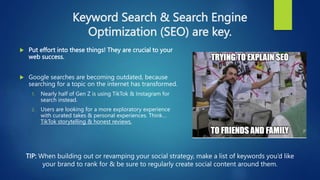 Keyword Search & Search Engine
Optimization (SEO) are key.
 Put effort into these things! They are crucial to your
web success.
 Google searches are becoming outdated, because
searching for a topic on the internet has transformed.
1. Nearly half of Gen Z is using TikTok & Instagram for
search instead.
2. Users are looking for a more exploratory experience
with curated takes & personal experiences. Think…
TikTok storytelling & honest reviews.
TIP: When building out or revamping your social strategy, make a list of keywords you’d like
your brand to rank for & be sure to regularly create social content around them.
 