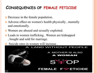 CONSEQUENCES OF FEMALE FETICIDE
 Decrease in the female population.
 Adverse effect on women's health physically , mentally
and emotionally.
 Women are abused and sexually exploited.
 Leads to women trafficking . Women are kidnapped
, bought and sold for marriage.
 Suicide rates in women will increase .
 