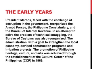 THE EARLY YEARS
President Marcos, faced with the challenge of
corruption in the government, reorganized the
Armed Forces, the Philippine Constabulary, and
the Bureau of Internal Revenue. In an attempt to
solve the problem of technical smuggling, the
Bureau of Customs was also reorganized. The
administration, with a goal to strengthen the local
economy, devised construction programs and
irrigation projects. The promotion of Philippine
heritage, culture, and arts was achieved through
the establishment of the Cultural Center of the
Philippines (CCP) in 1969.
 