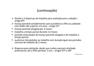 (continuação)
Direito a 3 dispensas de trabalho para avaliação para a adoção –
artigo 45º
licença parental complementar para assistência a filho ou adotado
com idade não superior a 6 anos – artigo 51º
licença parental alargada por 3 meses
trabalho a tempo parcial durante 12 mesestrabalho a tempo parcial durante 12 meses
período intercalados de licença parental alargada e de trabalho a
tempo parcial
ausências interpoladas ao trabalho com duração igual aos períodos
normais de trabalho de 3 meses
Dispensa para aleitação, desde que ambos exerçam atividade
profissional, até o filho perfazer 1 ano – artigos 47º e 48º
FI-CCDRLVT-2012
 