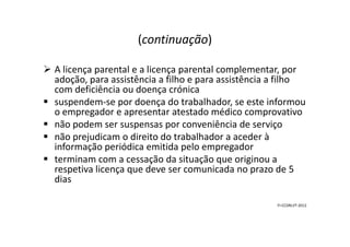 (continuação)
A licença parental e a licença parental complementar, por
adoção, para assistência a filho e para assistência a filho
com deficiência ou doença crónica
suspendem-se por doença do trabalhador, se este informou
o empregador e apresentar atestado médico comprovativo
não podem ser suspensas por conveniência de serviçonão podem ser suspensas por conveniência de serviço
não prejudicam o direito do trabalhador a aceder à
informação periódica emitida pelo empregador
terminam com a cessação da situação que originou a
respetiva licença que deve ser comunicada no prazo de 5
dias
FI-CCDRLVT-2012
 