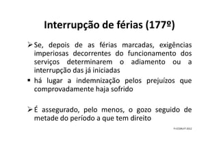 Interrupção de férias (177º)
Se, depois de as férias marcadas, exigências
imperiosas decorrentes do funcionamento dos
serviços determinarem o adiamento ou a
interrupção das já iniciadas
há lugar a indemnização pelos prejuízos quehá lugar a indemnização pelos prejuízos que
comprovadamente haja sofrido
É assegurado, pelo menos, o gozo seguido de
metade do período a que tem direito
FI-CCDRLVT-2012
 