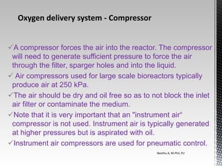 A compressor forces the air into the reactor. The compressor
will need to generate sufficient pressure to force the air
through the filter, sparger holes and into the liquid.
 Air compressors used for large scale bioreactors typically
produce air at 250 kPa.
The air should be dry and oil free so as to not block the inlet
air filter or contaminate the medium.
Note that it is very important that an "instrument air“
compressor is not used. Instrument air is typically generated
at higher pressures but is aspirated with oil.
Instrument air compressors are used for pneumatic control.
Neethu A, M.Phil, PU
Oxygen delivery system ‐ Compressor
 