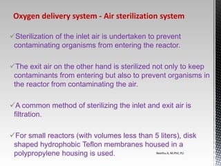 Sterilization of the inlet air is undertaken to prevent
contaminating organisms from entering the reactor.
The exit air on the other hand is sterilized not only to keep
contaminants from entering but also to prevent organisms in
the reactor from contaminating the air.
A common method of sterilizing the inlet and exit air is
filtration.
For small reactors (with volumes less than 5 liters), disk
shaped hydrophobic Teflon membranes housed in a
polypropylene housing is used. Neethu A, M.Phil, PU
Oxygen delivery system ‐ Air sterilization system
 