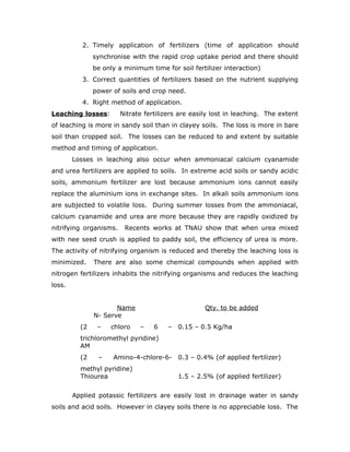 2. Timely application of fertilizers (time of application should
               synchronise with the rapid crop uptake period and there should
               be only a minimum time for soil fertilizer interaction)
           3. Correct quantities of fertilizers based on the nutrient supplying
               power of soils and crop need.
           4. Right method of application.
Leaching losses:        Nitrate fertilizers are easily lost in leaching. The extent
of leaching is more in sandy soil than in clayey soils. The loss is more in bare
soil than cropped soil. The losses can be reduced to and extent by suitable
method and timing of application.
        Losses in leaching also occur when ammoniacal calcium cyanamide
and urea fertilizers are applied to soils. In extreme acid soils or sandy acidic
soils, ammonium fertilizer are lost because ammonium ions cannot easily
replace the aluminium ions in exchange sites. In alkali soils ammonium ions
are subjected to volatile loss. During summer losses from the ammoniacal,
calcium cyanamide and urea are more because they are rapidly oxidized by
nitrifying organisms.    Recents works at TNAU show that when urea mixed
with nee seed crush is applied to paddy soil, the efficiency of urea is more.
The activity of nitrifying organism is reduced and thereby the leaching loss is
minimized.     There are also some chemical compounds when applied with
nitrogen fertilizers inhabits the nitrifying organisms and reduces the leaching
loss.


                      Name                          Qty. to be added
               N- Serve
          (2    –   chloro    –    6   –   0.15 – 0.5 Kg/ha
          trichloromethyl pyridine)
          AM
          (2    –    Amino-4-chlore-6- 0.3 – 0.4% (of applied fertilizer)
          methyl pyridine)
          Thiourea                         1.5 – 2.5% (of applied fertilizer)


        Applied potassic fertilizers are easily lost in drainage water in sandy
soils and acid soils. However in clayey soils there is no appreciable loss. The
 