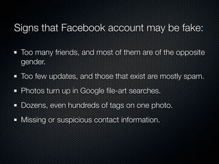 Signs that Facebook account may be fake:

 Too many friends, and most of them are of the opposite
 gender.
 Too few updates, and those that exist are mostly spam.
 Photos turn up in Google ﬁle-art searches.
 Dozens, even hundreds of tags on one photo.
 Missing or suspicious contact information.
 