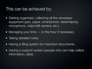 This can be achieved by:

 Getting organized, collecting all the necessary
 equipment (pen, paper, smartphone, tablet/laptop,
 microphone, video/still camera, etc.)
 Managing your time — to the hour if necessary.
 Taking detailed notes.
 Having a ﬁling system for important documents.
 Having a support system (people who can help collect
 information, data).
 