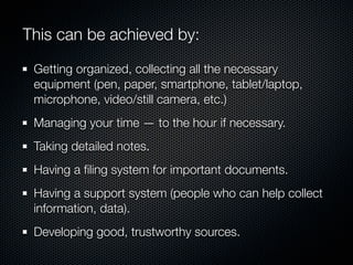 This can be achieved by:

 Getting organized, collecting all the necessary
 equipment (pen, paper, smartphone, tablet/laptop,
 microphone, video/still camera, etc.)
 Managing your time — to the hour if necessary.
 Taking detailed notes.
 Having a ﬁling system for important documents.
 Having a support system (people who can help collect
 information, data).
 Developing good, trustworthy sources.
 