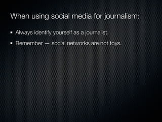 When using social media for journalism:

 Always identify yourself as a journalist.
 Remember — social networks are not toys.
 