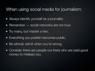 When using social media for journalism:

 Always identify yourself as a journalist.
 Remember — social networks are not toys.
 Try many, but master a few.
 Everything you publish becomes public.
 Be ethical; admit when you’re wrong.
 Consider there are people out there who are paid good
 money to mislead you.
 