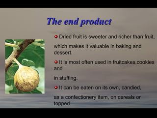 The end productThe end product
Dried fruit is sweeter and richer than fruit,
which makes it valuable in baking and
dessert.
It is most often used in fruitcakes,cookies
and
in stuffing.
It can be eaten on its own, candied,
as a confectionery item, on cereals or
topped
with cream, yogurt or custard.
 