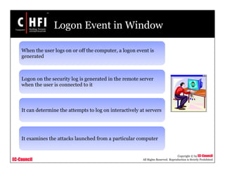 EC-Council
Copyright © by EC-Council
All Rights Reserved. Reproduction is Strictly Prohibited
Logon Event in Window
When the user logs on or off the computer, a logon event is
generated
Logon on the security log is generated in the remote server
when the user is connected to it
It can determine the attempts to log on interactively at servers
It examines the attacks launched from a particular computer
 