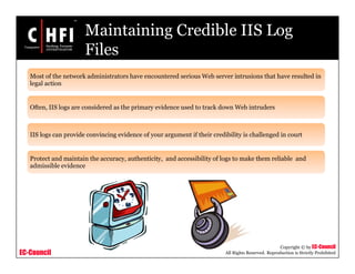 EC-Council
Copyright © by EC-Council
All Rights Reserved. Reproduction is Strictly Prohibited
Maintaining Credible IIS Log
Files
Most of the network administrators have encountered serious Web server intrusions that have resulted in
legal action
Often, IIS logs are considered as the primary evidence used to track down Web intruders
IIS logs can provide convincing evidence of your argument if their credibility is challenged in court
Protect and maintain the accuracy, authenticity, and accessibility of logs to make them reliable and
admissible evidence
 