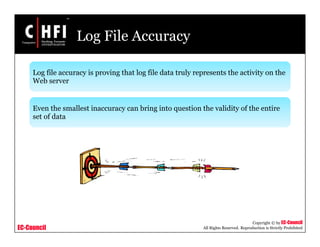 EC-Council
Copyright © by EC-Council
All Rights Reserved. Reproduction is Strictly Prohibited
Log File Accuracy
Log file accuracy is proving that log file data truly represents the activity on the
Web server
Even the smallest inaccuracy can bring into question the validity of the entire
set of data
 