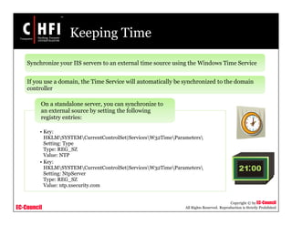 EC-Council
Copyright © by EC-Council
All Rights Reserved. Reproduction is Strictly Prohibited
Keeping Time
• Key:
HKLMSYSTEMCurrentControlSet|ServicesW32TimeParameters
Setting: Type
Type: REG_SZ
Value: NTP
• Key:
HKLMSYSTEMCurrentControlSet|ServicesW32TimeParameters
Setting: NtpServer
Type: REG_SZ
Value: ntp.xsecurity.com
On a standalone server, you can synchronize to
an external source by setting the following
registry entries:
Synchronize your IIS servers to an external time source using the Windows Time Service
If you use a domain, the Time Service will automatically be synchronized to the domain
controller
 