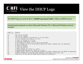 EC-Council
Copyright © by EC-Council
All Rights Reserved. Reproduction is Strictly Prohibited
View the DHCP Logs
The DHCP logs are saved in the C:WINNTSystem32DHCP folder on DHCP servers
Actual location depends on where Microsoft Windows NT or Microsoft Windows 2000 is
installed
 