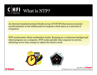 EC-Council
Copyright © by EC-Council
All Rights Reserved. Reproduction is Strictly Prohibited
What is NTP?
An Internet standard protocol (built on top of TCP/IP) that assures accurate
synchronization to the millisecond of computer clock times in a network of
computers
NTP synchronizes client workstation clocks. Running as a continuous background
client program on a computer, NTP sends periodic time requests to servers,
obtaining server time stamps to adjust the client's clock
 