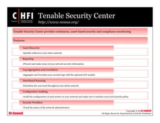 EC-Council
Copyright © by EC-Council
All Rights Reserved. Reproduction is Strictly Prohibited
Tenable Security Center
http://www.nessus.org/
•Quickly rediscover your entire network
Asset Discovery
•Present and make sense of your network security information
Reporting
•Aggregate and Correlate your security logs with the optional LCE module
Log Aggregation and Correlation
•Distribute the scan load throughout your whole network
Distributed Scanning
•Audit the configuration of each system on your network and make sure it matches your local security policy
Configuration Auditing
•Track the action of the network administrators
Security Workflow
Tenable Security Center provides continuous, asset-based security and compliance monitoring
Features:
 