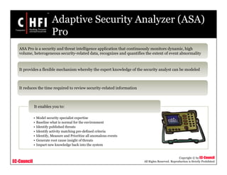 EC-Council
Copyright © by EC-Council
All Rights Reserved. Reproduction is Strictly Prohibited
Adaptive Security Analyzer (ASA)
Pro
• Model security specialist expertise
• Baseline what is normal for the environment
• Identify published threats
• Identify activity matching pre-defined criteria
• Identify, Measure and Prioritize all anomalous events
• Generate root cause insight of threats
• Impart new knowledge back into the system
It enables you to:
ASA Pro is a security and threat intelligence application that continuously monitors dynamic, high
volume, heterogeneous security-related data, recognizes and quantifies the extent of event abnormality
It provides a flexible mechanism whereby the expert knowledge of the security analyst can be modeled
It reduces the time required to review security-related information
 