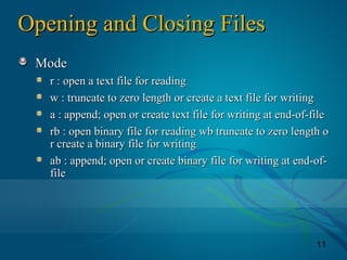 11
Opening and Closing FilesOpening and Closing Files
ModeMode
r : open a text file for readingr : open a text file for reading
w : truncate to zero length or create a text file for writingw : truncate to zero length or create a text file for writing
a : append; open or create text file for writing at end-of-filea : append; open or create text file for writing at end-of-file
rb : open binary file for reading wb truncate to zero length orb : open binary file for reading wb truncate to zero length o
r create a binary file for writingr create a binary file for writing
ab : append; open or create binary file for writing at end-of-ab : append; open or create binary file for writing at end-of-
filefile
 