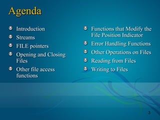 3
AgendaAgenda
IntroductionIntroduction
StreamsStreams
FILE pointersFILE pointers
Opening and ClosingOpening and Closing
FilesFiles
Other file accessOther file access
functionsfunctions
Functions that Modify theFunctions that Modify the
File Position IndicatorFile Position Indicator
Error Handling FunctionsError Handling Functions
Other Operations on FilesOther Operations on Files
Reading from FilesReading from Files
Writing to FilesWriting to Files
 