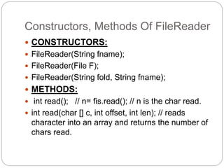 Constructors, Methods Of FileReader
 CONSTRUCTORS:
 FileReader(String fname);
 FileReader(File F);
 FileReader(String fold, String fname);
 METHODS:
 int read(); // n= fis.read(); // n is the char read.
 int read(char [] c, int offset, int len); // reads
character into an array and returns the number of
chars read.
 