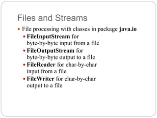 Files and Streams
 File processing with classes in package java.io
 FileInputStream for
byte-by-byte input from a file
 FileOutputStream for
byte-by-byte output to a file
 FileReader for char-by-char
input from a file
 FileWriter for char-by-char
output to a file
 